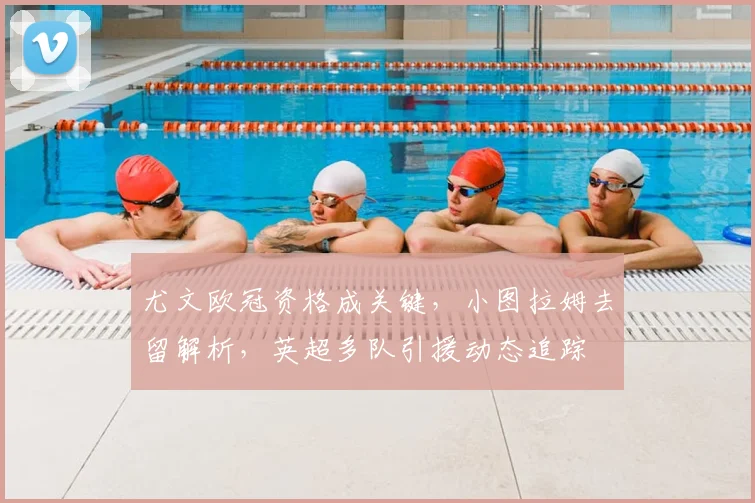 尤文欧冠资格成关键,小图拉姆去留解析,英超多队引援动态追踪