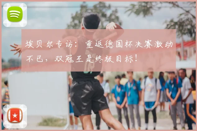 埃贝尔专访:重返德国杯决赛激动不已,双冠王是终极目标!
