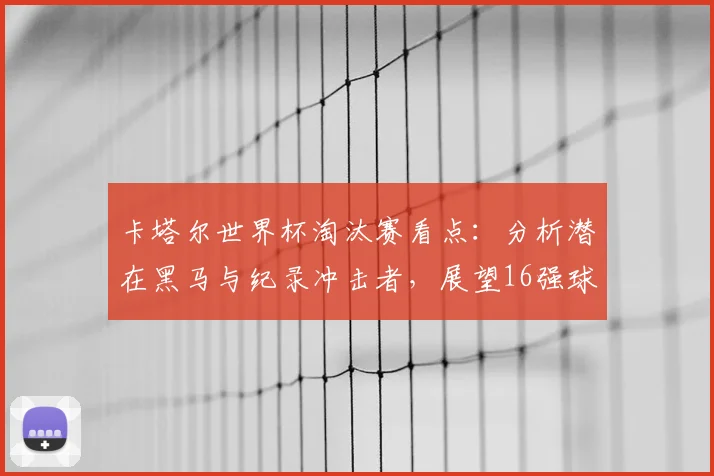 卡塔尔世界杯淘汰赛看点:分析潜在黑马与纪录冲击者,展望16强球队历史突破