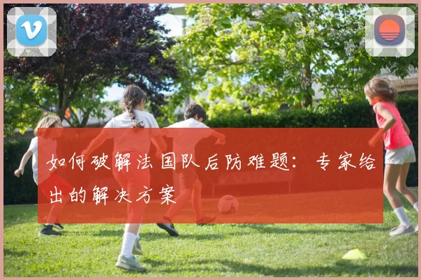 如何破解法国队后防难题:专家给出的解决方案