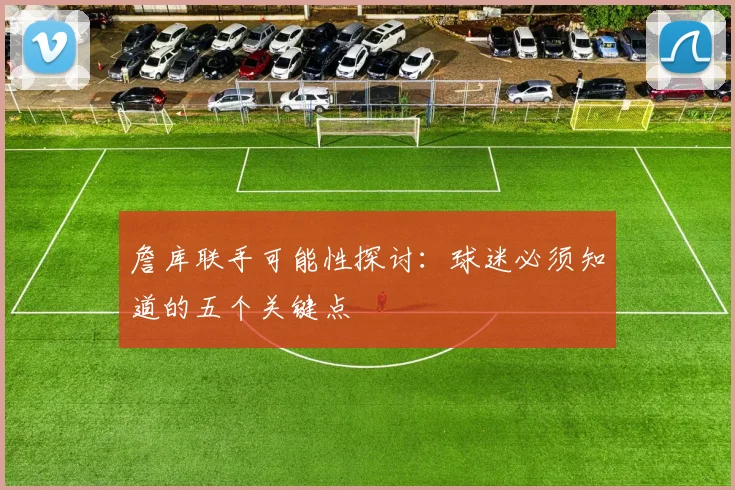 詹库联手可能性探讨：球迷必须知道的五个关键点