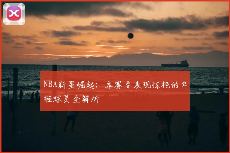 NBA新星崛起：本赛季表现惊艳的年轻球员全解析