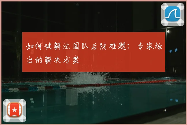 如何破解法国队后防难题：专家给出的解决方案