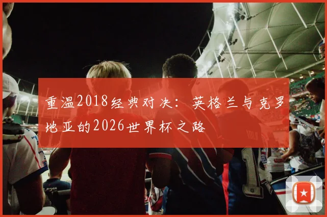 重温2018经典对决:英格兰与克罗地亚的2026世界杯之路