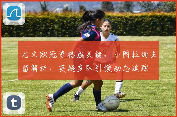 尤文欧冠资格成关键，小图拉姆去留解析，英超多队引援动态追踪