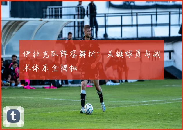 伊拉克队阵容解析:关键球员与战术体系全揭秘