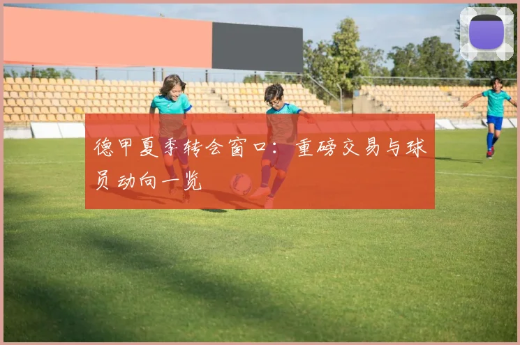 德甲夏季转会窗口:重磅交易与球员动向一览