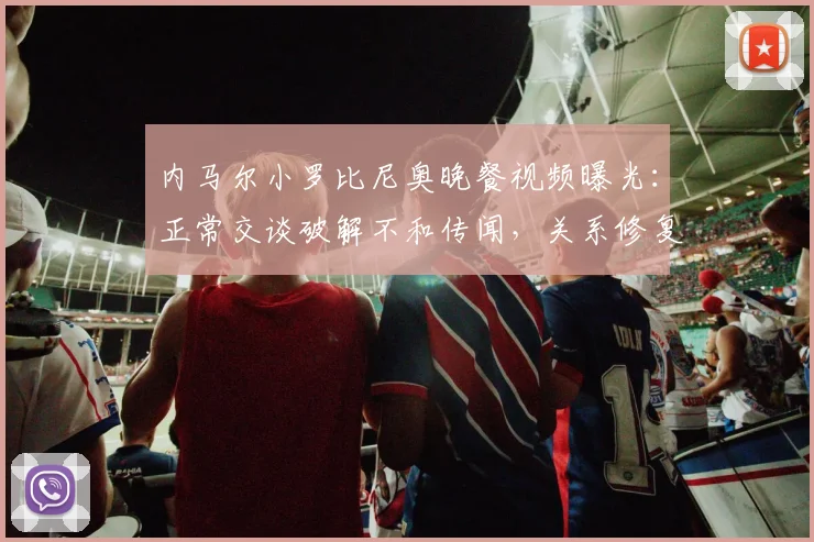 内马尔小罗比尼奥晚餐视频曝光:正常交谈破解不和传闻,关系修复引关注