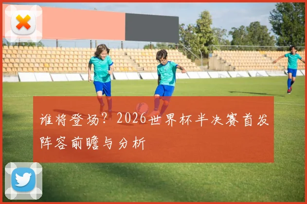 谁将登场?2026世界杯半决赛首发阵容前瞻与分析
