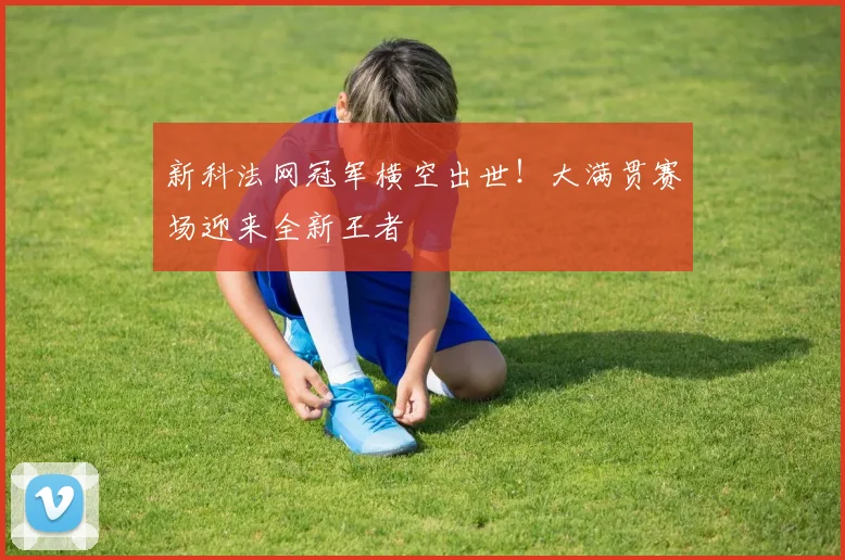 新科法网冠军横空出世！大满贯赛场迎来全新王者