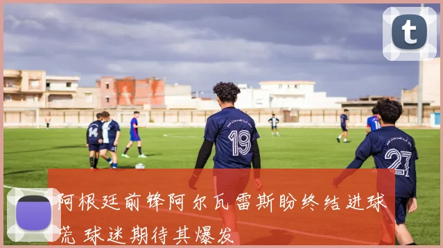 阿根廷前锋阿尔瓦雷斯盼终结进球荒 球迷期待其爆发